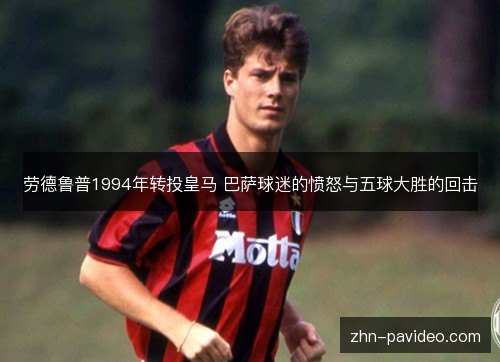 劳德鲁普1994年转投皇马 巴萨球迷的愤怒与五球大胜的回击 劳德鲁普1994年转投皇马 巴萨球迷的愤怒与五球大胜的回击